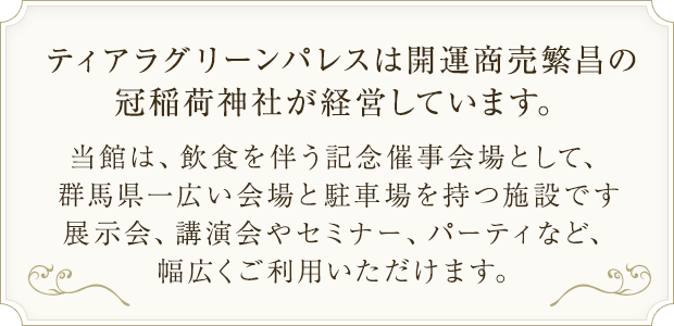 ティアラグリーンパレスは開運商売繁昌の冠稲荷神社が経営しています。当館は、飲食を伴う記念催事会場として、群馬県一広い会場と駐車場を持つ施設です展示会、講演会やセミナー、パーティなど、幅広くご利用いただけます。